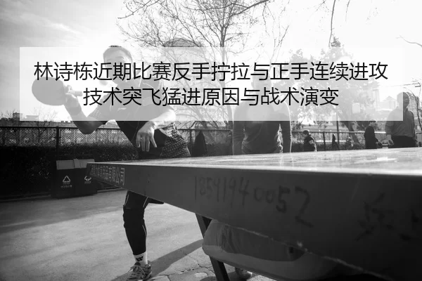 林诗栋近期比赛反手拧拉与正手连续进攻技术突飞猛进原因与战术演变