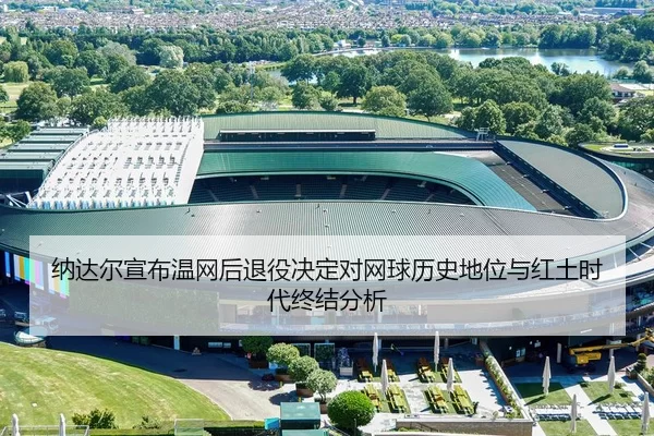 纳达尔宣布温网后退役决定对网球历史地位与红土时代终结分析